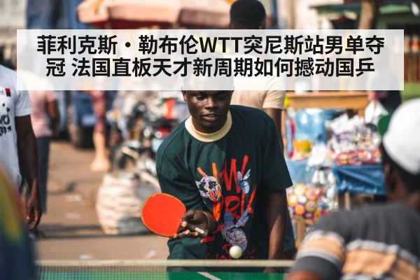 菲利克斯·勒布伦WTT突尼斯站男单夺冠 法国直板天才新周期如何撼动国乒